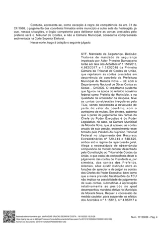 Contudo, apresenta-se, como exceção à regra de competência do art. 31 da
CF/1988, o julgamento dos convênios firmados entre município e outro ente da Federação, já
que, nessas situações, o órgão competente para deliberar sobre as contas prestadas pelo
prefeito será o Tribunal de Contas, e não a Câmara Municipal, consoante compreensão
sedimentada na Corte Superior Eleitoral.
Nesse norte, trago à colação o seguinte julgado:
STF. Mandado de Segurança. Decisão:
Trata-se de mandado de segurança
impetrado por Adler Primeiro Damasceno
Girão em face dos Acórdãos nº 1.158/2015,
4.982/2017 e 1.512/2018 da Primeira
Câmara do Tribunal de Contas da União,
que rejeitaram as contas prestadas em
decorrência de convênio da Prefeitura
Municipal de Morada Nova – CE com o
Departamento Nacional de Obras Contra as
Secas – DNOCS. O impetrante sustenta
que figurou na época do referido convênio
federal como Prefeito do Município, e na
qualidade de ordenador da despesa, teve
as contas consideradas irregulares pelo
TCU, sendo condenado à devolução de
parte do valor do convênio, com o
acréscimo de multas. Em síntese, sustenta
que o poder de julgamento das contas do
Chefe do Poder Executivo é do Poder
Legislativo, no caso, da Câmara Municipal
de Morada Nova, que já aprovou as contas
anuais de sua gestão, entendimento esse
firmado pelo Plenário do Supremo Tribunal
Federal no julgamento dos Recursos
Extraordinários nº 729.744 e 848.826,
ambos sob o regime da repercussão geral.
Alega a necessidade de observância
compulsória do modelo federal desenhado
pela Constituição ao Tribunal de Contas da
União, o que exclui da competência deste o
julgamento das contas do Presidente e, por
simetria, das contas dos Prefeitos.
Ademais, aduz existir distinção entre as
funções de apreciar e de julgar as contas
dos Chefes do Poder Executivo, bem como
que a mera previsão fiscalizatória do TCU
não implica na possibilidade de julgamento
de suas contas, submetidas à apreciação
relativamente ao período no qual
desempenhou mandato eletivo no Município
de Morada Nova. Requer a concessão de
medida cautelar, para suspender os efeitos
dos Acórdãos n.º 1.158/15, n.º 4.982/17 e
Num. 17150036 - Pág. 4Assinado eletronicamente por: MARIA DAS GRACAS SERAFIM COSTA - 16/10/2020 15:29:29
https://pje1g.tse.jus.br:443/pje/Processo/ConsultaDocumento/listView.seam?x=20101615292624700000016031292
Número do documento: 20101615292624700000016031292
 