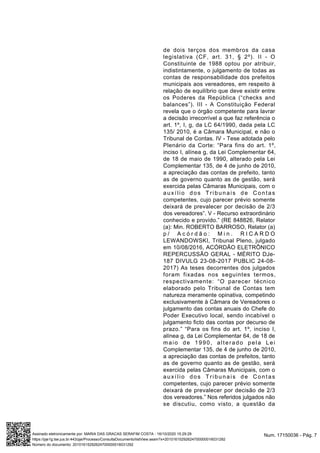 de dois terços dos membros da casa
legislativa (CF, art. 31, § 2º). II - O
Constituinte de 1988 optou por atribuir,
indistintamente, o julgamento de todas as
contas de responsabilidade dos prefeitos
municipais aos vereadores, em respeito à
relação de equilíbrio que deve existir entre
os Poderes da República (“checks and
balances”). III - A Constituição Federal
revela que o órgão competente para lavrar
a decisão irrecorrível a que faz referência o
art. 1º, I, g, da LC 64/1990, dada pela LC
135/ 2010, é a Câmara Municipal, e não o
Tribunal de Contas. IV - Tese adotada pelo
Plenário da Corte: “Para fins do art. 1º,
inciso I, alínea g, da Lei Complementar 64,
de 18 de maio de 1990, alterado pela Lei
Complementar 135, de 4 de junho de 2010,
a apreciação das contas de prefeito, tanto
as de governo quanto as de gestão, será
exercida pelas Câmaras Municipais, com o
auxílio dos Tribunais de Contas
competentes, cujo parecer prévio somente
deixará de prevalecer por decisão de 2/3
dos vereadores”. V - Recurso extraordinário
conhecido e provido.” (RE 848826, Relator
(a): Min. ROBERTO BARROSO, Relator (a)
p / A c ó r d ã o : M i n . R I C A R D O
LEWANDOWSKI, Tribunal Pleno, julgado
em 10/08/2016, ACÓRDÃO ELETRÔNICO
REPERCUSSÃO GERAL - MÉRITO DJe-
187 DIVULG 23-08-2017 PUBLIC 24-08-
2017) As teses decorrentes dos julgados
foram fixadas nos seguintes termos,
respectivamente: “O parecer técnico
elaborado pelo Tribunal de Contas tem
natureza meramente opinativa, competindo
exclusivamente à Câmara de Vereadores o
julgamento das contas anuais do Chefe do
Poder Executivo local, sendo incabível o
julgamento ficto das contas por decurso de
prazo.” “Para os fins do art. 1º, inciso I,
alínea g, da Lei Complementar 64, de 18 de
maio de 1990, alterado pela Lei
Complementar 135, de 4 de junho de 2010,
a apreciação das contas de prefeitos, tanto
as de governo quanto as de gestão, será
exercida pelas Câmaras Municipais, com o
auxílio dos Tribunais de Contas
competentes, cujo parecer prévio somente
deixará de prevalecer por decisão de 2/3
dos vereadores.” Nos referidos julgados não
se discutiu, como visto, a questão da
Num. 17150036 - Pág. 7Assinado eletronicamente por: MARIA DAS GRACAS SERAFIM COSTA - 16/10/2020 15:29:29
https://pje1g.tse.jus.br:443/pje/Processo/ConsultaDocumento/listView.seam?x=20101615292624700000016031292
Número do documento: 20101615292624700000016031292
 