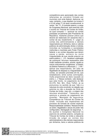 competência para apreciação das contas
referentes ao convênio firmado por
município com ente federal. Aplica-se, ao
caso, portanto, o que dispõem os incisos II
e VI do artigo 71 do texto constitucional, in
verbis: “Art. 71. O controle externo, a cargo
do Congresso Nacional, será exercido com
o auxílio do Tribunal de Contas da União,
ao qual compete: I - apreciar as contas
prestadas anualmente pelo Presidente da
República, mediante parecer prévio que
deverá ser elaborado em sessenta dias a
contar de seu recebimento; II - julgar as
contas dos administradores e demais
responsáveis por dinheiros, bens e valores
públicos da administração direta e indireta,
incluídas as fundações e sociedades
instituídas e mantidas pelo Poder Público
federal, e as contas daqueles que derem
causa a perda, extravio ou outra
irregularidade de que resulte prejuízo ao
erário público; (…) VI - fiscalizar a aplicação
de quaisquer recursos repassados pela
União mediante convênio, acordo, ajuste ou
outros instrumentos congêneres, a Estado,
ao Distrito Federal ou a Município; (…) VIII -
aplicar aos responsáveis, em caso de
ilegalidade de despesa ou irregularidade de
contas, as sanções previstas em lei, que
estabelecerá, entre outras cominações,
multa proporcional ao dano causado ao
erário; (...)” Nesse contexto, vale destacar
que esta Corte, no julgamento do MS
24.379, Rel. Min. Dias Toffoli, já se
pronunciou no sentido de que “não é a
natureza do ente envolvido na relação que
autoriza ou não a atuação da Corte de
Contas da União, mas sim, a origem dos
recursos envolvidos”. Transcrevo, por
oportuno a ementa do julgamento em
questão: “Mandado de segurança.
Competência do Tribunal de Contas da
União. Inclusão dos impetrantes em
processo de tomada de contas especial.
Responsabilidade solidária. Ressarcimento
ao erário. Ilegalidade e abuso de poder não
configurados. Denegação da segurança. 1.
Ao auxiliar o Congresso Nacional no
exercício do controle externo, compete ao
Tribunal de Contas da União a relevante
missão de julgar as contas dos
administradores e dos demais responsáveis
por dinheiros, bens e valores públicos da
Num. 17150036 - Pág. 8Assinado eletronicamente por: MARIA DAS GRACAS SERAFIM COSTA - 16/10/2020 15:29:29
https://pje1g.tse.jus.br:443/pje/Processo/ConsultaDocumento/listView.seam?x=20101615292624700000016031292
Número do documento: 20101615292624700000016031292
 