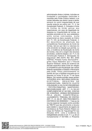 administração direta e indireta, incluídas as
fundações e sociedades instituídas e
mantidas pelo Poder Público federal, e as
contas daqueles que derem causa a perda,
extravio ou outra irregularidade de que
resulte prejuízo ao erário (art. 71, II, da
Constituição Federal). 2. Compete à Corte
de Contas da União aplicar aos
responsáveis, em caso de ilegalidade de
despesa ou irregularidade de contas, as
sanções previstas em lei, que estabelece,
e n t r e o u t r a s c o m i n a ç õ e s , m u l t a
proporcional ao dano causado ao Erário
(art. 71, VIII, da Constituição Federal). 3.
Em decorrência da amplitude das
competências fiscalizadoras da Corte de
Contas, tem-se que não é a natureza do
ente envolvido na relação que permite, ou
não, a incidência da fiscalização da Corte
de Contas, mas sim a origem dos recursos
envolvidos, conforme dispõe o art. 71, II, da
Constituição Federal 4. Denegação da
segurança” (MS 24379, Rel. Min. DIAS
TOFFOLI, Primeira Turma, DJe 8.6.2015 -
grifos meus) Relembro que o Tribunal
Superior Eleitoral, diante da ausência de
decisão específica desta Corte em relação
à competência para fiscalização das verbas
federais repassadas a Estados e Municípios
pela União, firmou posicionamento no
sentido de que a hipótese enquadra-se no
disposto no inciso VI do art. 71 da Carta
Magna. Cito recente acórdão nesse sentido:
“ELEIÇÕES 2016. RECURSO ESPECIAL
E L E I T O R A L . R E G I S T R O D E
CANDIDATURA. PREFEITO ELEITO
(COLIGAÇÃO A VOLTA DO PROGRESSO
- PDT/PSC/PMN/PSD). INDEFERIDO.
INELEGIBILIDADE. ART. 1º, I, G, DA LEI
COMPLEMENTAR Nº 64/1990. CONTAS
DE CONVÊNIO. VERBAS REPASSADAS
P E L A U N I Ã O . C O M P E T Ê N C I A .
JULGAMENTO. TRIBUNAL DE CONTAS.
ART. 71, VI, DA CF. NÃO PROVIMENTO.
HISTÓRICO DA DEMANDA 1. Trata-se de
recurso especial manejado contra acórdão
do TRE/TO que deu provimento a recurso
para indeferir o requerimento de registro de
candidatura de Paulo Roberto Ribeiro ao
cargo de Prefeito de Taguatinga/TO nas
Eleições 2016 - ante a incidência da
inelegibilidade prevista no art. 1º, I, g, da Lei
Complementar nº 64/1990. 2. Presente
Num. 17150036 - Pág. 9Assinado eletronicamente por: MARIA DAS GRACAS SERAFIM COSTA - 16/10/2020 15:29:29
https://pje1g.tse.jus.br:443/pje/Processo/ConsultaDocumento/listView.seam?x=20101615292624700000016031292
Número do documento: 20101615292624700000016031292
 