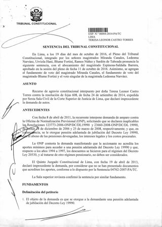 11111111I111111I111111111111
EXP N ° 06004-2014-PA/TC
LIMA
TERESA LEONOR CASTRO TORRES
SENTENCIA DEL TRIBUNAL CONSTITUCIONAL
TRIBUNAL CONSTITUCIONAL
En Lima, a los 19 días del mes de octubre de 2016, el Pleno del Tribunal
Constitucional, integrado por los señores magistrados Miranda Canales, Ledesma
Narváez, Urviola Hani, Blume Fortini, Ramos Núñez y Sardón de Taboada pronuncia la
siguiente sentencia, con el abocamiento del magistrado Espinosa-Saldaña Barrera,
aprobado en la sesión del pleno de fecha 11 de octubre de 2016. Asimismo, se agregan
el fundamento de voto del magistrado Miranda Canales, el fundamento de voto del
magistrado Blume Fortini y el voto singular de la magistrada Ledesma Narváez.
ASUNTO
Recurso de agravio constitucional interpuesto por doña Teresa Leonor Castro
Torres contra la resolución de fojas 608, de fecha 24 de setiembre de 2014, expedida
por Sexta Sala Civil de la Corte Superior de Justicia de Lima, que declaró improcedente
la demanda de autos.
ANTECEDENTES
Con fecha 8 de abril de 2011, la recurrente interpone demanda de amparo contra
la Oficina de Normalización Previsional (ONP), solicitando que se declaren inaplicables
la4 Resoluciones 123773-2006-0NP/DC/DL19990 y 23660-2008-ONP/DC/DL 19990,
de diciembre de 2006 y 25 de marzo de 2008, respectivamente; y que, en
cia, se le otorgue pensión adelantada de jubilación del Decreto Ley 19990,
él abono de las pensiones devengadas, los intereses legales y los costos procesales.
La ONP contesta la demanda manifestando que la accionante no acredita los
aportes mínimos para acceder a una pensión adelantada del Decreto Ley 19990 y que,
respecto a los años 1994 a 1997, los descuentos se hicieron para el régimen del Decreto
Ley 20530, y al tratarse de otro régimen pensionario, no deben ser considerados.
El Quinto Juzgado Constitucional de Lima, con fecha 19 de abril de 2013,
declaró improcedente la demanda, por considerar que no se han presentado documentos
que acrediten los aportes, conforme a lo dispuesto por la Sentencia 04762-2007-PA/TC.
La Sala superior revisora confirmó la sentencia por similar fundamento.
FUNDAMENTOS
Delimitación del petitorio
1. El objeto de la demanda es que se otorgue a la demandante una pensión adelantada
de jubilación del Decreto Ley 19990.
 