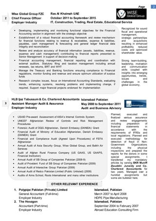 2Page
1. Polypipe Pakistan (Private) Limited Islamabad, Pakistan
General Accountant (Full-time) March 2007 to April 2008
Employer Industry HDPE Pipe Manufacturing
2. The Hexagon Islamabad, Pakistan
Accountant (Part-time) September 2004 to February 2007
Employer Industry Abroad Education Consulting Firm
OTHER RELEVANT EXPERIENCE
 USAID Pre-award Assessment of AISA’s Internal Controls System
 UNICEF Afghanistan Review of Controls and Risk Management
Procedures
 Forensic Audit of DQG Afghanistan, Danish Embassy (DANIDA) Grant
 Financial Audit of Ministry of Education Afghanistan, Danish Embassy
(DANIDA) Grant
 Financial and Compliance Audit (Agreed Upon Procedures) of FEFA
Afghanistan
 Annual Audit of Asia Security Group, Wise Global Group, and Balkh Air
Services
 Audit of Afghan Rural Finance Company (US GAAS, US GAAPS,
Financial Institution)
 Annual Audit of SB Group of Companies Pakistan (2008-9)
 Audit of Provident Fund of SB Group of Companies Pakistan (2009)
 Annual Audit of Interactive Group Pakistan (2009)
 Annual Audit of Redco Pakistan Limited (Public Unlisted) (2009)
 Audits of Aims School, Roots International and many other institutions
Planned, executed and
finalized various assurance
and review engagements
including preparation of
financial statements in
accordance with the
requirements of IFRSs and
local regulations. Planned and
executed methodology for
detection of fraud in Non-
Government Organizations
including the physical
inspections and prepared the
reports for the donors in some
special assignments. I
transferred my mandatory
articles by serving BKR Muniff
Ziauddin Junaidy and Co.
Chartered Accountants for
two years. Managed over a
hundred assignments but
some are bulleted here.
 Developing, implementing and monitoring functional objectives for the Financial
Accounting section in alignment with the strategic objective
 Establishment of a robust financial accounting framework and review mechanism
for financial functions relating to revenue & receivables, expense & liabilities,
payables, cash management & forecasting and general ledger financial data
integrity and reconciliation
 Review and analyze accuracy of financial information (assets, liabilities, revenue,
expense and cash management) contributing to financial reports presented to
Senior Management in support of decision-making
 Financial accounting management, financial reporting and coordination with
external auditors. Statutory filing and taxation management including annual
renewals, tax returns, BRT and WHT
 Manage the Treasury and Banking functions ensuring compliance to Financial
regulations, monitor funding and revenue and ensure optimum utilization of surplus
funds
 Research complex issues, focus on International Accounting Standards, evaluating
trends, enhancing systems, resolving problems and implementing change, if
required. Support major financial projects endorsed for implementation
Recognized for sound
fiscal and operational
management,
strategic partnerships
and acquisitions
resulting in enhanced
profitability reduced
costs and optimized
shareholder value.
Strong team-building,
leadership, motivation
and communication
skills coupled with
insights into emerging
opportunities, trends,
issues and
challenges in the
global economy.
Wise Global Group FZC
Chief Finance Officer
Employer Industry
Ras Al Khaimah UAE
October 2011 to September 2015
IT, Construction, Trading, Real Estate, Educational Service
HLB Ijaz Tabussum & Co. Chartered Accountants
Assistant Manager Audit & Assurance
Employer Industry
Islamabad Pakistan
May 2008 to September 2011
Audit and Business Advisory
2
3
 