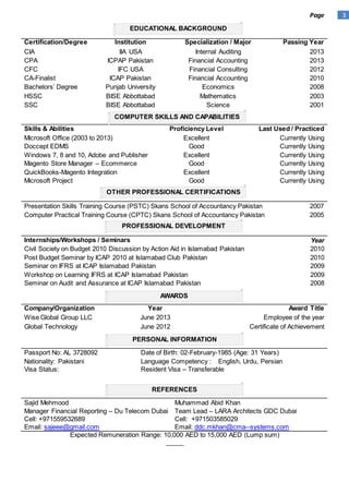 3Page
Certification/Degree Institution Specialization / Major Passing Year
CIA IIA USA Internal Auditing 2013
CPA ICPAP Pakistan Financial Accounting 2013
CFC IFC USA Financial Consulting 2012
CA-Finalist ICAP Pakistan Financial Accounting 2010
Bachelors’ Degree Punjab University Economics 2008
HSSC BISE Abbottabad Mathematics 2003
SSC BISE Abbottabad Science 2001
Skills & Abilities Proficiency Level Last Used / Practiced
Microsoft Office (2003 to 2013) Excellent Currently Using
Doccept EDMS Good Currently Using
Windows 7, 8 and 10, Adobe and Publisher Excellent Currently Using
Magento Store Manager – Ecommerce Good Currently Using
QuickBooks-Magento Integration Excellent Currently Using
Microsoft Project Good Currently Using
Presentation Skills Training Course (PSTC) Skans School of Accountancy Pakistan 2007
Computer Practical Training Course (CPTC) Skans School of Accountancy Pakistan 2005
Internships/Workshops / Seminars Year
Civil Society on Budget 2010 Discussion by Action Aid in Islamabad Pakistan 2010
Post Budget Seminar by ICAP 2010 at Islamabad Club Pakistan 2010
Seminar on IFRS at ICAP Islamabad Pakistan 2009
Workshop on Learning IFRS at ICAP Islamabad Pakistan 2009
Seminar on Audit and Assurance at ICAP Islamabad Pakistan 2008
Company/Organization Year Award Title
Wise Global Group LLC June 2013 Employee of the year
Global Technology June 2012 Certificate of Achievement
Passport No: AL 3728092 Date of Birth: 02-February-1985 (Age: 31 Years)
Nationality: Pakistani
Visa Status:
Language Competency : English, Urdu, Persian
Resident Visa – Transferable
Sajid Mehmood
Manager Financial Reporting – Du Telecom Dubai
Cell: +971559532689
Email: sajeee@gmail.com
Muhammad Abid Khan
Team Lead – LARA Architects GDC Dubai
Cell: +971503585029
Email: ddc.mkhan@cma--systems.com
Expected Remuneration Range: 10,000 AED to 15,000 AED (Lump sum)
_____
EDUCATIONAL BACKGROUND
COMPUTER SKILLS AND CAPABILITIES
OTHER PROFESSIONAL CERTIFICATIONS
PROFESSIONAL DEVELOPMENT
AWARDS
PERSONAL INFORMATION
REFERENCES
 