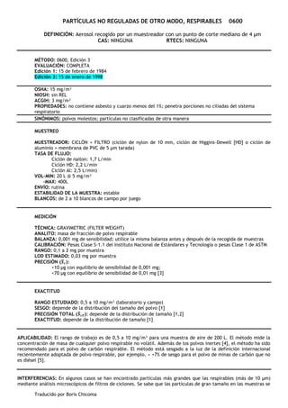 Traducido por Boris Chicoma
PARTÍCULAS NO REGULADAS DE OTRO MODO, RESPIRABLES 0600
DEFINICIÓN: Aerosol recogido por un muestreador con un punto de corte mediano de 4 μm
CAS: NINGUNA RTECS: NINGUNA
MÉTODO: 0600, Edición 3
EVALUACIÓN: COMPLETA
Edición 1: 15 de febrero de 1984
Edición 3: 15 de enero de 1998
OSHA: 15 mg/m³
NIOSH: sin REL
ACGIH: 3 mg/m³
PROPIEDADES: no contiene asbesto y cuarzo menos del 1%; penetra porciones no ciliadas del sistema
respiratorio
SINÓNIMOS: polvos molestos; partículas no clasificadas de otra manera
MUESTREO
MUESTREADOR: CICLÓN + FILTRO (ciclón de nylon de 10 mm, ciclón de Higgins-Dewell [HD] o ciclón de
aluminio + membrana de PVC de 5 μm tarada)
TASA DE FLUJO:
Ciclón de nailon: 1,7 L/min
Ciclón HD: 2,2 L/min
Ciclón Al: 2,5 L/min)
VOL-MIN: 20 L @ 5 mg/m³
-MAX: 400L
ENVÍO: rutina
ESTABILIDAD DE LA MUESTRA: estable
BLANCOS: de 2 a 10 blancos de campo por juego
MEDICIÓN
TÉCNICA: GRAVIMETRIC (FILTER WEIGHT)
ANALITO: masa de fracción de polvo respirable
BALANZA: 0,001 mg de sensibilidad; utilice la misma balanza antes y después de la recogida de muestras
CALIBRACIÓN: Pesas Clase S-1.1 del Instituto Nacional de Estándares y Tecnología o pesas Clase 1 de ASTM
RANGO: 0,1 a 2 mg por muestra
LOD ESTIMADO: 0,03 mg por muestra
PRECISIÓN (𝑺
̅𝒓):
<10 μg con equilibrio de sensibilidad de 0,001 mg;
<70 μg con equilibrio de sensibilidad de 0,01 mg [3]
EXACTITUD
RANGO ESTUDIADO: 0,5 a 10 mg/m³ (laboratorio y campo)
SESGO: depende de la distribución del tamaño del polvo [1]
PRECISIÓN TOTAL (𝑺
̂𝒓𝑻): depende de la distribución de tamaño [1,2]
EXACTITUD: depende de la distribución de tamaño [1]
APLICABILIDAD: El rango de trabajo es de 0,5 a 10 mg/m³ para una muestra de aire de 200 L. El método mide la
concentración de masa de cualquier polvo respirable no volátil. Además de los polvos inertes [4], el método ha sido
recomendado para el polvo de carbón respirable. El método está sesgado a la luz de la definición internacional
recientemente adoptada de polvo respirable, por ejemplo, ≈ +7% de sesgo para el polvo de minas de carbón que no
es diésel [5].
INTERFERENCIAS: En algunos casos se han encontrado partículas más grandes que las respirables (más de 10 μm)
mediante análisis microscópicos de filtros de ciclones. Se sabe que las partículas de gran tamaño en las muestras se
 