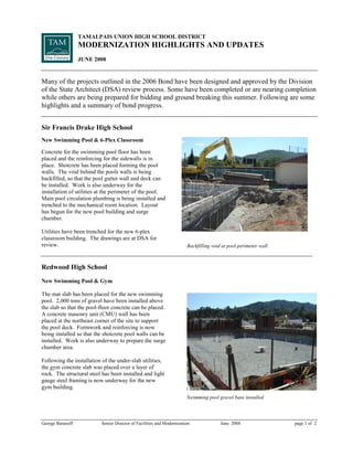 TAMALPAIS UNION HIGH SCHOOL DISTRICT
                  MODERNIZATION HIGHLIGHTS AND UPDATES
                  JUNE 2008


Many of the projects outlined in the 2006 Bond have been designed and approved by the Division
of the State Architect (DSA) review process. Some have been completed or are nearing completion
while others are being prepared for bidding and ground breaking this summer. Following are some
highlights and a summary of bond progress.


Sir Francis Drake High School
New Swimming Pool  6-Plex Classroom

Concrete for the swimming pool floor has been
placed and the reinforcing for the sidewalls is in
place. Shotcrete has been placed forming the pool
walls. The void behind the pools walls is being
backfilled, so that the pool gutter wall and deck can
be installed. Work is also underway for the
installation of utilities at the perimeter of the pool.
Main pool circulation plumbing is being installed and
trenched to the mechanical room location. Layout
ha