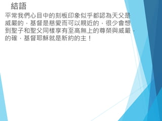 結語
平常我們心目中的刻板印象似乎都認為天父是
威嚴的，基督是慈愛而可以親近的，很少會想
到聖子和聖父同樣享有至高無上的尊榮與威嚴，
的確，基督耶穌就是新約的主！
 