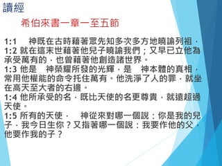 讀經
1:1 神既在古時藉著眾先知多次多方地曉諭列祖，
1:2 就在這末世藉著他兒子曉諭我們；又早已立他為
承受萬有的，也曾藉著他創造諸世界。
1:3 他是 神榮耀所發的光輝，是 神本體的真相，
常用他權能的命令托住萬有。他洗淨了人的罪，就坐
在高天至大者的右邊。
1:4 他所承受的名，既比天使的名更尊貴，就遠超過
天使。
1:5 所有的天使， 神從來對哪一個說：你是我的兒
子，我今日生你？又指著哪一個說：我要作他的父，
他要作我的子？
希伯來書一章一至五節
 