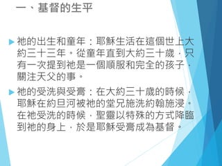 一、基督的生平
 祂的出生和童年：耶穌生活在這個世上大
約三十三年。從童年直到大約三十歲，只
有一次提到祂是一個順服和完全的孩子，
關注天父的事。
 祂的受洗與受膏：在大約三十歲的時候，
耶穌在約旦河被祂的堂兄施洗約翰施浸。
在祂受洗的時候，聖靈以特殊的方式降臨
到祂的身上，於是耶穌受膏成為基督。
 