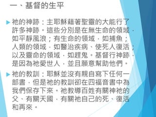  祂的神跡：主耶穌藉著聖靈的大能行了
許多神跡。這些分別是在無生命的領域，
如平靜風浪；有生命的領域，如捕魚；
人類的領域，如醫治疾病、使死人復活；
以及靈命的領域，如趕鬼。基督行神跡，
是因為祂愛世人，並且願意幫助他們。
 祂的教訓：耶穌並沒有親自寫下任何一
部書，但是祂的教訓卻在四福音書中為
我們保存下來。祂教導百姓有關神祂的
父、有關天國，有關祂自己的死、復活
和再來。
一、基督的生平
 
