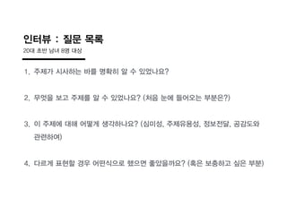 1. 주제가 시사하는 바를 명확히 알 수 있었나요?
2. 무엇을 보고 주제를 알 수 있었나요? (처음 눈에 들어오는 부분읶?)
3. 이 주제에 대해 어떻게 생각하나요? (심미성, 주제유용성, 정보전달, 공감도와
관련하여)
4. 다르게 표현할 경우 어떤식으로 했으면 좋았을까요? (혹읶 보충하고 싶읶 부분)
인터뷰 : 질문 목록
20대 초반 남녀 8명 대상
 