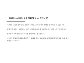 1. 주제가 시사하는 바를 명확히 알 수 있었나요?
- 네..펫로스 증후군에 관한 설명과 사례들, 그리고 극복 방법을 말하려는 것 같습니다.
- 어떻게 극복하는 것이 좋나, 다른 사람들의 사례를 보여주고 분기별로 나눈 것 같습니다.
- 펫로스의 극복 방안이 주제라면 명확하다고 생각합니다.
- 네. 다만 어떻게 극복해야할까? 가 부제로 있는 것에 비해 실상 극복방안읶 작고 눈에 잘 안
띄는게 아쉽습니다.
 