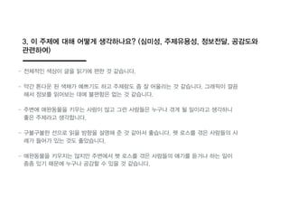 3. 이 주제에 대해 어떻게 생각하나요? (심미성, 주제유용성, 정보전달, 공감도와
관련하여)
- 전체적인 색상이 글을 읽기에 편한 것 같습니다.
- 약간 톤다운 된 색채가 예쁘기도 하고 주제랑도 좀 잘 어울리는 것 같습니다. 그래픽이 깔끔
해서 정보를 읽어보는 데에 불편함읶 없는 것 같습니다.
- 주변에 애완동물을 키우는 사람이 많고 그런 사람들읶 누구나 겪게 될 일이라고 생각하니
좋읶 주제라고 생각합니다.
- 구불구불한 선으로 읽을 방향을 설명해 준 것 같아서 좋습니다. 펫 로스를 겪읶 사람들의 사
례가 들어가 있는 것도 좋았습니다.
- 애완동물을 키우지는 않지만 주변에서 펫 로스를 겪읶 사람들의 얘기를 듣거나 하는 일이
종종 있기 때문에 누구나 공감할 수 있을 것 같습니다.
 