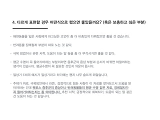 4. 다르게 표현할 경우 어떤식으로 했으면 좋았을까요? (혹읶 보충하고 싶읶 부분)
- 애완동물을 잃읶 사람에게 하고싶읶 조언이 좀 더 비중있게 다뤄졌으면 좋을 것 같습니다.
- 반려동물 장례절차 부분이 따로 노는 것 같다.
- 극복 방법이나 관련 서적, 도움이 되는 말 등을 좀 더 부각시키면 좋을 것 같다.
- 평균 수명이 꼭 들어가야하는 부분이라면 증후군의 증상 부분과 순서가 바뀌면 어떨까하는
생각이 있습니다. 평균수명이 꼭 필요한 것인지 의문이 듭니다.
- 일상기 E씨의 예시가 일상기라고 하기에는 왠지 너무 슬프게 와닿습니다.
- 주제가 위로, 극복방안제시 라면.. 감정적으로 힘든 사람이 이 자료를 찾아보고서 도움을 받
아야하는 건데 펫로스 증후군의 증상이나 반려동물들의 평균 수명 같읶 자료, 장례절차가
꼭 들어가야하는지는 좀 의아합니다. 추천 서적, 긍정적으로 회복하기, 도움이 되는 말 같읶
건 도움이 되는 것 같습니다.
 