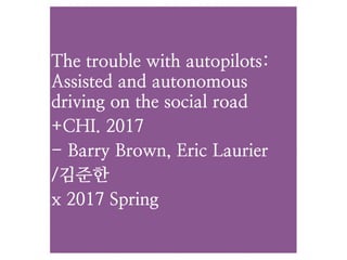 The trouble with autopilots: 
Assisted and autonomous
driving on the social road
+CHI. 2017
- Barry Brown, Eric Laurier
/김준한
x 2017 Spring
 
