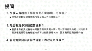 提問
2. 公務人員稽查工作量高而不斷離職，怎麼辦？
● 中央政府如何確保各縣市有足夠人力持續執法？
3. 是否有更多源頭控管機制？
● 農委會目前責成各地公所詳查農業用電申請，是一源頭控管典範；其他部會
就其權責是否也有相近方式可以比照辦理？...