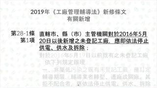 2019年《工廠管理輔導法》新修條文
有關新增
直轄市、縣（市）主管機關對於2016年5月
20日以後新增之未登記工廠，應即依法停止
供電、供水及拆除；
對於2016年5月19日以前既有之未登記工廠
，依下列規定辦理：
一、非屬低污染之既有未登...