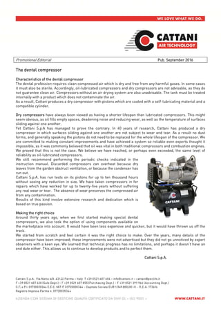 Promotional Editorial Pub. September 2016
The dental compressor
Characteristics of the dental compressor
The dental profession requires clean compressed air which is dry and free from any harmful gases. In some cases
it must also be sterile. Accordingly, oil-lubricated compressors and dry compressors are not advisable, as they do
not guarantee clean air. Compressors without an air drying system are also unadvisable. The tank must be treated
internally with a product which does not contaminate the air.
As a result, Cattani produces a dry compressor with pistons which are coated with a self-lubricating material and a
compatible cylinder.
Dry compressors have always been viewed as having a shorter lifespan than lubricated compressors. This might
seem obvious, as oil fills empty spaces, deadening noise and reducing wear, as well as the temperature of surfaces
sliding against one another.
Yet Cattani S.p.A has managed to prove the contrary. In 40 years of research, Cattani has produced a dry
compressor in which surfaces sliding against one another are not subject to wear and tear. As a result no dust
forms, and generally speaking the pistons do not need to be replaced for the whole lifespan of the compressor. We
are committed to making constant improvements and have achieved a system so reliable even experts thought it
impossible, as it was commonly believed that oil was vital in both traditional compressors and combustion engines.
We proved that this is not the case. We believe we have reached, or perhaps even exceeded, the same level of
reliability as oil-lubricated compressors.
We still recommend performing the periodic checks indicated in the
instruction manual. Discarded compressors can overheat because dry
leaves from the garden obstruct ventilation, or because the condenser has
run out.
Cattani S.p.A. has run tests on its pistons for up to ten thousand hours
without seeing any reduction in size. We have taken compressors in for
repairs which have worked for up to twenty-five years without suffering
any real wear or tear. The absence of wear preserves the compressed air
from any contamination.
Results of this kind involve extensive research and dedication which is
based on true passion.
Making the right choice
Around thirty years ago, when we first started making special dental
compressors, we also took the option of using components available on
the marketplace into account. It would have been less expensive and quicker, but it would have thrown us off the
track.
We started from scratch and feel certain it was the right choice to make. Over the years, many details of the
compressor have been improved; these improvements were not advertised but they did not go unnoticed by expert
observers with a keen eye. We learned that technical progress has no limitations, and perhaps it doesn’t have an
end date either. This allows us to continue to develop products and to perfect them.
Cattani S.p.A.
 
