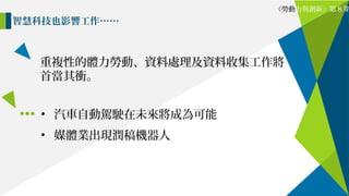 重複性的體力勞動、資料處理及資料收集工作將
首當其衝。
智慧科技也影響工作……
《勞動力與創新》第 8 期
• 汽車自動駕駛在未來將成為可能
• 媒體業出現潤稿機器人
 