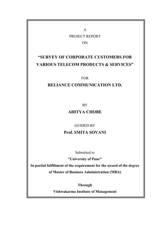 A
PROJECT REPORT
ON
“SURVEY OF CORPORATE CUSTOMERS FOR
VARIOUS TELECOM PRODUCTS & SERVICES”
FOR
RELIANCE COMMUNICATION LTD.
BY
ADITYA CHOBE
GUIDED BY
Prof. SMITA SOVANI
Submitted to
"University of Pune"
In partial fulfillment of the requirement for the award of the degree
of Master of Business Administration (MBA)
Through
Vishwakarma Institute of Management
 