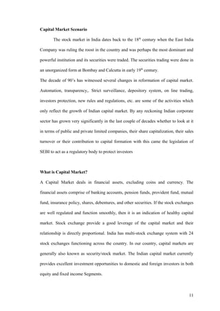 Capital Market Scenario
The stock market in India dates back to the 18th
century when the East India
Company was ruling the roost in the country and was perhaps the most dominant and
powerful institution and its securities were traded. The securities trading were done in
an unorganized form at Bombay and Calcutta in early 19th
century.
The decade of 90’s has witnessed several changes in reformation of capital market.
Automation, transparency,. Strict surveillance, depository system, on line trading,
investors protection, new rules and regulations, etc. are some of the activities which
only reflect the growth of Indian capital market. By any reckoning Indian corporate
sector has grown very significantly in the last couple of decades whether to look at it
in terms of public and private limited companies, their share capitalization, their sales
turnover or their contribution to capital formation with this came the legislation of
SEBI to act as a regulatory body to protect investors
What is Capital Market?
A Capital Market deals in financial assets, excluding coins and currency. The
financial assets comprise of banking accounts, pension funds, provident fund, mutual
fund, insurance policy, shares, debentures, and other securities. If the stock exchanges
are well regulated and function smoothly, then it is an indication of healthy capital
market. Stock exchange provide a good leverage of the capital market and their
relationship is directly proportional. India has multi-stock exchange system with 24
stock exchanges functioning across the country. In our country, capital markets are
generally also known as security/stock market. The Indian capital market currently
provides excellent investment opportunities to domestic and foreign investors in both
equity and fixed income Segments.
11
 