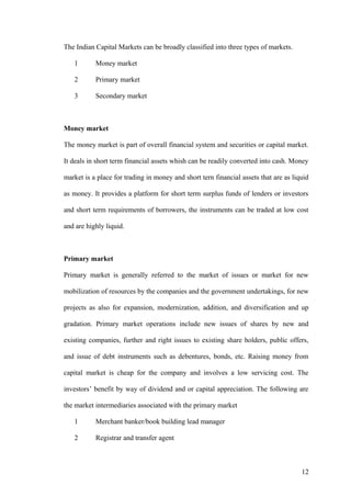 The Indian Capital Markets can be broadly classified into three types of markets.
1 Money market
2 Primary market
3 Secondary market
Money market
The money market is part of overall financial system and securities or capital market.
It deals in short term financial assets whish can be readily converted into cash. Money
market is a place for trading in money and short tern financial assets that are as liquid
as money. It provides a platform for short term surplus funds of lenders or investors
and short term requirements of borrowers, the instruments can be traded at low cost
and are highly liquid.
Primary market
Primary market is generally referred to the market of issues or market for new
mobilization of resources by the companies and the government undertakings, for new
projects as also for expansion, modernization, addition, and diversification and up
gradation. Primary market operations include new issues of shares by new and
existing companies, further and right issues to existing share holders, public offers,
and issue of debt instruments such as debentures, bonds, etc. Raising money from
capital market is cheap for the company and involves a low servicing cost. The
investors’ benefit by way of dividend and or capital appreciation. The following are
the market intermediaries associated with the primary market
1 Merchant banker/book building lead manager
2 Registrar and transfer agent
12
 