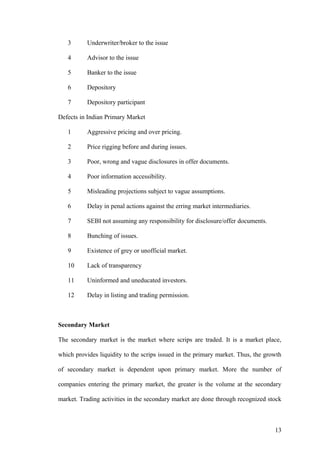 3 Underwriter/broker to the issue
4 Advisor to the issue
5 Banker to the issue
6 Depository
7 Depository participant
Defects in Indian Primary Market
1 Aggressive pricing and over pricing.
2 Price rigging before and during issues.
3 Poor, wrong and vague disclosures in offer documents.
4 Poor information accessibility.
5 Misleading projections subject to vague assumptions.
6 Delay in penal actions against the erring market intermediaries.
7 SEBI not assuming any responsibility for disclosure/offer documents.
8 Bunching of issues.
9 Existence of grey or unofficial market.
10 Lack of transparency
11 Uninformed and uneducated investors.
12 Delay in listing and trading permission.
Secondary Market
The secondary market is the market where scrips are traded. It is a market place,
which provides liquidity to the scrips issued in the primary market. Thus, the growth
of secondary market is dependent upon primary market. More the number of
companies entering the primary market, the greater is the volume at the secondary
market. Trading activities in the secondary market are done through recognized stock
13
 