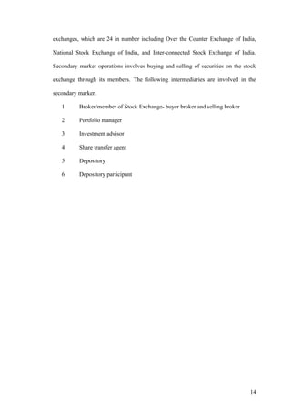 exchanges, which are 24 in number including Over the Counter Exchange of India,
National Stock Exchange of India, and Inter-connected Stock Exchange of India.
Secondary market operations involves buying and selling of securities on the stock
exchange through its members. The following intermediaries are involved in the
secondary marker.
1 Broker/member of Stock Exchange- buyer broker and selling broker
2 Portfolio manager
3 Investment advisor
4 Share transfer agent
5 Depository
6 Depository participant
14
 