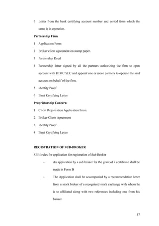 6 Letter from the bank certifying account number and period from which the
same is in operation.
Partnership Firm
1 Application Form
2 Broker client agreement on stamp paper.
3 Partnership Deed
4 Partnership letter signed by all the partners authorizing the firm to open
account with HDFC SEC and appoint one or more partners to operate the said
account on behalf of the firm.
5 Identity Proof
6 Bank Certifying Letter
Proprietorship Concern
1 Client Registration Application Form
2 Broker Client Agreement
3 Identity Proof
4 Bank Certifying Letter
REGISTRATION OF SUB-BROKER
SEBI rules for application for registration of Sub Broker
- An application by a sub broker for the grant of a certificate shall be
made in Form B
- The Application shall be accompanied by a recommendation letter
from a stock broker of a recognized stock exchange with whom he
is to affiliated along with two references including one from his
banker
17
 