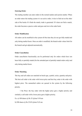 Entering Order
The trading member can enter orders in the normal market and auction market. When
an order enters the trading system it is an active order, it tries to find out on the other
side of the books if it finds the match, trade is generated. If it does not find a match,
the order becomes a passive order and goes and sits in the order book.
Order Modification
All orders can be modified in the system till the time they do not get fully traded and
only during market hours. Once an order is modified, the branch order values limit for
the branch and get adjusted automatically.
Order Cancellation
Order cancellation functionality can be performed only for orders which have not
been fully or partially traded (for the untraded part of partially traded orders only) and
only during market hours.
Order Matching
The buy and sell orders are matched on book type, symbol, series, quantity and price.
The best sell order is the order with lowest price and best buy order is the order with
highest price. The unmatched orders are queued in the system by the following
priority.
1 By Price- the buy order with the higher price gets a higher priority and
similarly a sell order with a lower price gets a higher priority.
Ex. a) 100 shares @ Rs 35 @time 9.30 am
b) 500 shares @ Rs 35.05 @time 9.43 am
19
 
