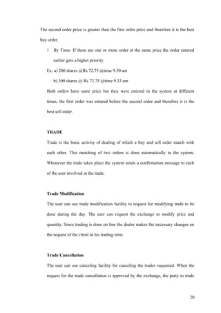 The second order price is greater than the first order price and therefore it is the best
buy order.
1 By Time- If there are one or more order at the same price the order entered
earlier gets a higher priority.
Ex. a) 200 shares @Rs 72.75 @time 9.30 am
b) 300 shares @ Rs 72.75 @time 9.33 am
Both orders have same price but they were entered in the system at different
times, the first order was entered before the second order and therefore it is the
best sell order.
TRADE
Trade is the basic activity of dealing of which a buy and sell order match with
each other. This matching of two orders is done automatically in the system.
Whenever the trade takes place the system sends a confirmation message to each
of the user involved in the trade.
Trade Modification
The user can use trade modification facility to request for modifying trade to be
done during the day. The user can request the exchange to modify price and
quantity. Since trading is done on line the dealer makes the necessary changes on
the request of the client in his trading term.
Trade Cancellation
The user can use canceling facility for canceling the trades requested. When the
request for the trade cancellation is approved by the exchange, the party to trade
20
 