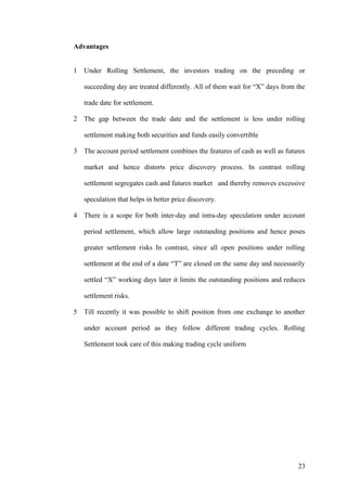 Advantages
1 Under Rolling Settlement, the investors trading on the preceding or
succeeding day are treated differently. All of them wait for “X” days from the
trade date for settlement.
2 The gap between the trade date and the settlement is less under rolling
settlement making both securities and funds easily convertible
3 The account period settlement combines the features of cash as well as futures
market and hence distorts price discovery process. In contrast rolling
settlement segregates cash and futures market and thereby removes excessive
speculation that helps in better price discovery.
4 There is a scope for both inter-day and intra-day speculation under account
period settlement, which allow large outstanding positions and hence poses
greater settlement risks In contrast, since all open positions under rolling
settlement at the end of a date “T” are closed on the same day and necessarily
settled “X” working days later it limits the outstanding positions and reduces
settlement risks.
5 Till recently it was possible to shift position from one exchange to another
under account period as they follow different trading cycles. Rolling
Settlement took care of this making trading cycle uniform
23
 