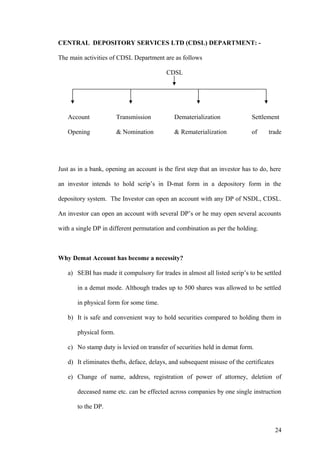 CENTRAL DEPOSITORY SERVICES LTD (CDSL) DEPARTMENT: -
The main activities of CDSL Department are as follows
CDSL
Account Transmission Dematerialization Settlement
Opening & Nomination & Rematerialization of trade
Just as in a bank, opening an account is the first step that an investor has to do, here
an investor intends to hold scrip’s in D-mat form in a depository form in the
depository system. The Investor can open an account with any DP of NSDL, CDSL.
An investor can open an account with several DP’s or he may open several accounts
with a single DP in different permutation and combination as per the holding.
Why Demat Account has become a necessity?
a) SEBI has made it compulsory for trades in almost all listed scrip’s to be settled
in a demat mode. Although trades up to 500 shares was allowed to be settled
in physical form for some time.
b) It is safe and convenient way to hold securities compared to holding them in
physical form.
c) No stamp duty is levied on transfer of securities held in demat form.
d) It eliminates thefts, deface, delays, and subsequent misuse of the certificates
e) Change of name, address, registration of power of attorney, deletion of
deceased name etc. can be effected across companies by one single instruction
to the DP.
24
 
