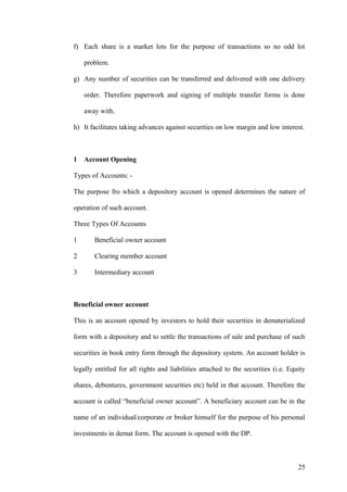 f) Each share is a market lots for the purpose of transactions so no odd lot
problem.
g) Any number of securities can be transferred and delivered with one delivery
order. Therefore paperwork and signing of multiple transfer forms is done
away with.
h) It facilitates taking advances against securities on low margin and low interest.
1 Account Opening
Types of Accounts: -
The purpose fro which a depository account is opened determines the nature of
operation of such account.
Three Types Of Accounts
1 Beneficial owner account
2 Clearing member account
3 Intermediary account
Beneficial owner account
This is an account opened by investors to hold their securities in dematerialized
form with a depository and to settle the transactions of sale and purchase of such
securities in book entry form through the depository system. An account holder is
legally entitled for all rights and liabilities attached to the securities (i.e. Equity
shares, debentures, government securities etc) held in that account. Therefore the
account is called “beneficial owner account”. A beneficiary account can be in the
name of an individual/corporate or broker himself for the purpose of his personal
investments in demat form. The account is opened with the DP.
25
 