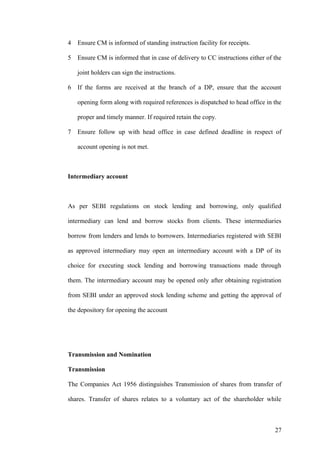 4 Ensure CM is informed of standing instruction facility for receipts.
5 Ensure CM is informed that in case of delivery to CC instructions either of the
joint holders can sign the instructions.
6 If the forms are received at the branch of a DP, ensure that the account
opening form along with required references is dispatched to head office in the
proper and timely manner. If required retain the copy.
7 Ensure follow up with head office in case defined deadline in respect of
account opening is not met.
Intermediary account
As per SEBI regulations on stock lending and borrowing, only qualified
intermediary can lend and borrow stocks from clients. These intermediaries
borrow from lenders and lends to borrowers. Intermediaries registered with SEBI
as approved intermediary may open an intermediary account with a DP of its
choice for executing stock lending and borrowing transactions made through
them. The intermediary account may be opened only after obtaining registration
from SEBI under an approved stock lending scheme and getting the approval of
the depository for opening the account
Transmission and Nomination
Transmission
The Companies Act 1956 distinguishes Transmission of shares from transfer of
shares. Transfer of shares relates to a voluntary act of the shareholder while
27
 