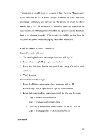 Transmission is brought about by operation of law. The word “Transmission”
means devolution of title to shares example- devolution by death, succession,
inheritance, bankruptcy, and marriage etc. the persons on whom the shares
devolve has to prove his entitlement by submitting appropriate documents and
seek transmission. If the securities are held in the depository system, documents
have to be submitted to the DP. If the securities are held in physical form, the
documents have to be sent to the company for effective transmission.
Check list for DP’s in case of Transmission
In case if securities held jointly
1 The surviving holder(s) to have a separate account with any DP.
2 Ensure all surviving holder(s) sign instruction form
3 Ensure that instruction form is accompanied with a copy of notarized death
certificate.
4 Verify Signature
In case of securities held singly
1 Ensure legal heir(s)/representative(s)have an account with any DP
2 Ensure all legal heir(s)/ representatives sign the instruction form
3 Ensure that instruction form is accompanied with the following documents
- Copy of notarized death certificate
- Copy of notarized succession certificate
- Certificate or order of court where deceased has not left a will, Or
- Copy of notarized probate or letter of administration
Nomination
28
 