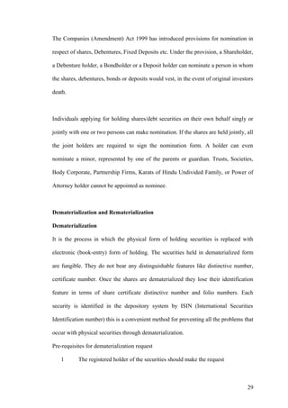 The Companies (Amendment) Act 1999 has introduced provisions for nomination in
respect of shares, Debentures, Fixed Deposits etc. Under the provision, a Shareholder,
a Debenture holder, a Bondholder or a Deposit holder can nominate a person in whom
the shares, debentures, bonds or deposits would vest, in the event of original investors
death.
Individuals applying for holding shares/debt securities on their own behalf singly or
jointly with one or two persons can make nomination. If the shares are held jointly, all
the joint holders are required to sign the nomination form. A holder can even
nominate a minor, represented by one of the parents or guardian. Trusts, Societies,
Body Corporate, Partnership Firms, Karats of Hindu Undivided Family, or Power of
Attorney holder cannot be appointed as nominee.
Dematerialization and Rematerialization
Dematerialization
It is the process in which the physical form of holding securities is replaced with
electronic (book-entry) form of holding. The securities held in dematerialized form
are fungible. They do not bear any distinguishable features like distinctive number,
certificate number. Once the shares are dematerialized they lose their identification
feature in terms of share certificate distinctive number and folio numbers. Each
security is identified in the depository system by ISIN (International Securities
Identification number) this is a convenient method for preventing all the problems that
occur with physical securities through dematerialization.
Pre-requisites for dematerialization request
1 The registered holder of the securities should make the request
29
 