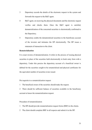 3 Depository records the details of the electronic request in the system and
forwards the request to the R&T agent.
4 R&T agent, on receiving the physical documents and the electronic request
verifies and checks them. Once the R&T agent is satisfied,
dematerialization of the concerned securities is electronically confirmed to
the Depository.
5 Depository credits the dematerialized securities to the beneficiary account
of the investor and intimates the DP electronically. The DP issues a
statement of transaction to the client.
Rematerialization
It is exact reverse of dematerialization. It refers to the process of issuing physical
securities in place of the securities held electronically in book entry form with a
depository. Under this process the depository account of a beneficial owner is
debited for the securities sought to be rematerialized and physical certificates for
the equivalent number of securities is/are issued.
Pre requisite to a rematerialization request
1 The beneficial owner of the securities should make the request.
2 There should be sufficient balance of securities available in the beneficiary
account to honor the rematerialization request.
Procedure of rematerialization
1 The DP should provide rematerialization request forms (RRF) to the clients.
2 The client should complete RRF in all respects and submit it to the DP.
31
 