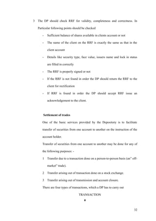 3 The DP should check RRF for validity, completeness and correctness. In
Particular following points should be checked
- Sufficient balance of shares available in clients account or not
- The name of the client on the RRF is exactly the same as that in the
client account
- Details like security type, face value, issuers name and lock in status
are filled in correctly
- The RRF is properly signed or not
- If the RRF is not found in order the DP should return the RRF to the
client for rectification
- If RRF is found in order the DP should accept RRF issue an
acknowledgement to the client.
Settlement of trades
One of the basic services provided by the Depository is to facilitate
transfer of securities from one account to another on the instruction of the
account holder.
Transfer of securities from one account to another may be done for any of
the following purposes: -
1 Transfer due to a transaction done on a person-to-person basis (an” off-
market” trade).
2 Transfer arising out of transaction done on a stock exchange.
3 Transfer arising out of transmission and account closure.
There are four types of transactions, which a DP has to carry out
TRANSACTION
32
 