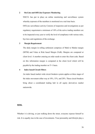 2 On-Line and Off-Line Exposure Monitoring
NSCCL has put in place an online monitoring and surveillance system
whereby exposure of the members is monitored on a real time basis.
Off-Line surveillance activity Consists of inspection and investigations as per
regulatory requirement a minimum of 10% of the active trading members are
to be inspected every year to verify the level of compliance with various rules,
bye laws and regulations of the exchange.
3 Margin Requirement
The daily margin in rolling settlement comprises of Mark to Market margin
(MTM) and Value at Risk based Margin (VaR). Margins are computed at
client level. A member entering an order needs to enter the client code. Based
on this information margin is computed at the client level which will be
payable by the trading member on T+1 basis.
4 Index based Circuit Filters
An index based market wide circuit breakers system applies at three stages of
the index movement either way at 10%, 15%, and 20%. These circuit breakers
bring about a coordinated trading halt in all equity derivatives market
nationwide.
RISK
Whether it is driving, or just walking down the street, everyone exposes himself to
risk. It is equally true in the case of investments. Your personality and lifestyle play a
36
 