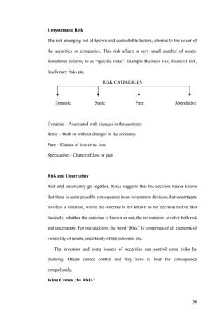 Unsystematic Risk
The risk emerging out of known and controllable factors, internal to the issuer of
the securities or companies. This risk affects a very small number of assets.
Sometimes referred to as “specific risks”. Example Business risk, financial risk,
Insolvency risks etc.
RISK CATEGORIES
Dynamic Static Pure Speculative
Dynamic – Associated with changes in the economy
Static – With or without changes in the economy
Pure – Chance of loss or no loss
Speculative – Chance of loss or gain
Risk and Uncertainty
Risk and uncertainty go together. Risks suggests that the decision maker knows
that there is some possible consequence in an investment decision, but uncertainty
involves a situation, where the outcome is not known to the decision maker. But
basically, whether the outcome is known or not, the investments involve both risk
and uncertainty. For our decision, the word “Risk” is comprises of all elements of
variability of return, uncertainty of the outcome, etc.
The investors and some issuers of securities can control some risks by
planning. Others cannot control and they have to bear the consequence
compulsorily.
What Causes .the Risks?
38
 