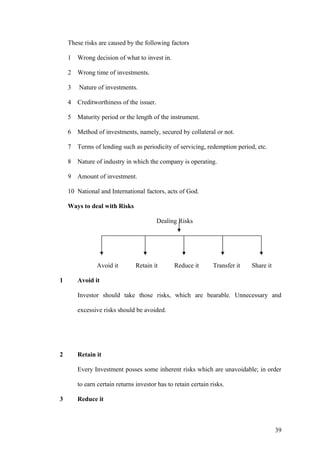 These risks are caused by the following factors
1 Wrong decision of what to invest in.
2 Wrong time of investments.
3 Nature of investments.
4 Creditworthiness of the issuer.
5 Maturity period or the length of the instrument.
6 Method of investments, namely, secured by collateral or not.
7 Terms of lending such as periodicity of servicing, redemption period, etc.
8 Nature of industry in which the company is operating.
9 Amount of investment.
10 National and International factors, acts of God.
Ways to deal with Risks
Dealing Risks
Avoid it Retain it Reduce it Transfer it Share it
1 Avoid it
Investor should take those risks, which are bearable. Unnecessary and
excessive risks should be avoided.
2 Retain it
Every Investment posses some inherent risks which are unavoidable; in order
to earn certain returns investor has to retain certain risks.
3 Reduce it
39
 