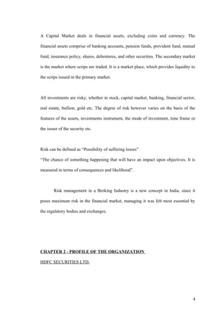 A Capital Market deals in financial assets, excluding coins and currency. The
financial assets comprise of banking accounts, pension funds, provident fund, mutual
fund, insurance policy, shares, debentures, and other securities. The secondary market
is the market where scrips are traded. It is a market place, which provides liquidity to
the scrips issued in the primary market.
All investments are risky, whether in stock, capital market, banking, financial sector,
real estate, bullion, gold etc. The degree of risk however varies on the basis of the
features of the assets, investments instrument, the mode of investment, time frame or
the issuer of the security etc.
Risk can be defined as “Possibility of suffering losses”
“The chance of something happening that will have an impact upon objectives. It is
measured in terms of consequences and likelihood”.
Risk management in a Broking Industry is a new concept in India, since it
poses maximum risk in the financial market, managing it was felt most essential by
the regulatory bodies and exchanges.
CHAPTER 2 - PROFILE OF THE ORGANIZATION
HDFC SECURITIES LTD.
4
 