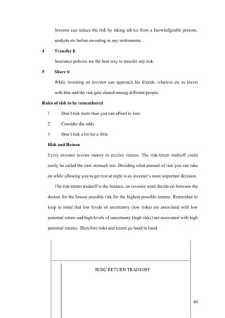 Investor can reduce the risk by taking advice from a knowledgeable persons,
analysts etc before investing in any instruments.
4 Transfer it
Insurance policies are the best way to transfer any risk.
5 Share it
While investing an investor can approach his friends, relatives etc to invest
with him and the risk gets shared among different people.
Rules of risk to be remembered
1 Don’t risk more than you can afford to lose
2 Consider the odds
3 Don’t risk a lot for a little
Risk and Return
Every investor invests money to receive returns. The risk/return tradeoff could
easily be called the iron stomach test. Deciding what amount of risk you can take
on while allowing you to get rest at night is an investor’s most important decision.
The risk/return tradeoff is the balance, an investor must decide on between the
desires for the lowest possible risk for the highest possible returns. Remember to
keep in mind that low levels of uncertainty (low risks) are associated with low
potential return and high levels of uncertainty (high risks) are associated with high
potential returns. Therefore risks and return go hand in hand.
RISK/ RETURN TRADEOFF
40
 