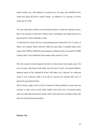 Stated another way, with inflation of 3 percent over 25 years, your $50,000 will be
worth only about $23,300 in today's dollars. At inflation of 5.1 percent, it will be
worth only $13,500.
You may think these numbers are far-fetched and have a hard time relating to them.
But it was amazing to learn that in King County, Washington, per-capita income rose
from $4,834 in 1969 to $40,904 in 1998.
To illustrate how money has lost its purchasing power during last 10 to 15 years, in
India a two wheeler which costed Rs 5000 few years back is available today in the
range of Rs 35000 to 60000.Our most popular car Maruti which was priced Rs 50000
initially when it was introduced in the market today costs Rs 2.5 lacs.
The way to protect yourself against this risk is to own at least some equity assets. For
most investors, that means stock funds. Over the past 75 years, the annual inflation-
adjusted return of the Standard & Poor's 500 Index was 8 percent, for small-cap
stocks it was 9 percent, while it was only 0.7 percent for Treasury bills and 1.5
percent for government bonds.
Most investors ought to have at least 10 percent of their portfolios in assets that can
increase in value, such as stock funds. Studies show that even a 10 percent equity
stake can noticeably increase the returns while at the same time it actually reduces the
risk of an all-fixed-income portfolio.
Business risk.
43
 