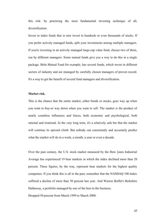 this risk: by practicing the most fundamental investing technique of all,
diversification.
Invest in index funds that in turn invest in hundreds or even thousands of stocks. If
you prefer actively managed funds, split your investments among multiple managers.
If you're investing in an actively managed large-cap value fund, choose two of them,
run by different managers. Some mutual funds give you a way to do this in a single
package. Birla Mutual Fund for example, has several funds, which invest in different
sectors of industry and are managed by carefully chosen managers of proven record.
It's a way to get the benefit of several fund managers and diversification.
Market risk.
This is the chance that the entire market, either bonds or stocks, goes way up when
you want to buy-or way down when you want to sell. The market is the product of
nearly countless influences and forces, both economic and psychological, both
rational and irrational. In the very long term, it's a relatively safe bet that the market
will continue its upward climb. But nobody can consistently and accurately predict
what the market will do in a week, a month, a year or even a decade.
Over the past century, the U.S. stock market measured by the Dow ]ones Industrial
Average has experienced 19 bear markets in which the index declined more than 20
percent. These figures, by the way, represent bear markets for the highest quality
companies. If you think this is all in the past, remember that the NASDAQ 100 Index
suffered a decline of more than 50 percent last year. And Warren Buffet's Berkshire
Hathaway, a portfolio managed by one of the best in the business,
Dropped 50 percent from March 1999 to March 2000.
45
 