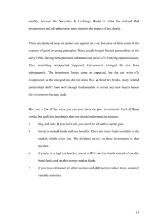 smaller, because the Securities & Exchange Board of India has ordered that
prospectuses and advertisements must mention the impact of tax clearly.
There are plenty of ways to protect you against tax risk, but some of them come at the
expense of good investing principles. Many people bought limited partnerships in the
early 1980s, having been promised substantial tax write-offs from big expected losses.
Then something unexpected happened: Government changed the tax laws
subsequently. The investment losses came as expected, but the tax write-offs
disappeared, as the changed law did not allow this. Without tax breaks, many limited
partnerships didn't have well enough fundamentals to attract any new buyers hence
the investments became duds.
Here are a few of the ways you can save taxes on your investments. Each of them
works, but each has drawbacks that you should understand in advance.
• Buy and hold. If you don't sell, you won't be hit with a capital gain.
• Invest in mutual funds with tax benefits. There are many funds available in the
market, which allow this. The dividend earned on these investments is also
tax-free.
• if you're in a high tax bracket, invest in RBI tax-free bonds instead of taxable
bond funds and taxable money-market funds.
• if you have exhausted all other avenues and still need to reduce taxes, consider
variable annuities.
47
 