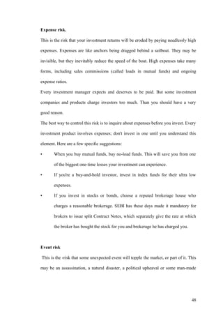 Expense risk.
This is the risk that your investment returns will be eroded by paying needlessly high
expenses. Expenses are like anchors being dragged behind a sailboat. They may be
invisible, but they inevitably reduce the speed of the boat. High expenses take many
forms, including sales commissions (called loads in mutual funds) and ongoing
expense ratios.
Every investment manager expects and deserves to be paid. But some investment
companies and products charge investors too much. Than you should have a very
good reason.
The best way to control this risk is to inquire about expenses before you invest. Every
investment product involves expenses; don't invest in one until you understand this
element. Here are a few specific suggestions:
• When you buy mutual funds, buy no-load funds. This will save you from one
of the biggest one-time losses your investment can experience.
• If you're a buy-and-hold investor, invest in index funds for their ultra low
expenses.
• If you invest in stocks or bonds, choose a reputed brokerage house who
charges a reasonable brokerage. SEBI has these days made it mandatory for
brokers to issue split Contract Notes, which separately give the rate at which
the broker has bought the stock for you and brokerage he has charged you.
Event risk
This is the -risk that some unexpected event will topple the market, or part of it. This
may be an assassination, a natural disaster, a political upheaval or some man-made
48
 
