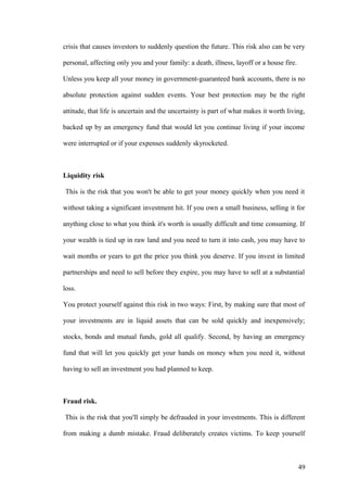 crisis that causes investors to suddenly question the future. This risk also can be very
personal, affecting only you and your family: a death, illness, layoff or a house fire.
Unless you keep all your money in government-guaranteed bank accounts, there is no
absolute protection against sudden events. Your best protection may be the right
attitude, that life is uncertain and the uncertainty is part of what makes it worth living,
backed up by an emergency fund that would let you continue living if your income
were interrupted or if your expenses suddenly skyrocketed.
Liquidity risk
This is the risk that you won't be able to get your money quickly when you need it
without taking a significant investment hit. If you own a small business, selling it for
anything close to what you think it's worth is usually difficult and time consuming. If
your wealth is tied up in raw land and you need to turn it into cash, you may have to
wait months or years to get the price you think you deserve. If you invest in limited
partnerships and need to sell before they expire, you may have to sell at a substantial
loss.
You protect yourself against this risk in two ways: First, by making sure that most of
your investments are in liquid assets that can be sold quickly and inexpensively;
stocks, bonds and mutual funds, gold all qualify. Second, by having an emergency
fund that will let you quickly get your hands on money when you need it, without
having to sell an investment you had planned to keep.
Fraud risk.
This is the risk that you'll simply be defrauded in your investments. This is different
from making a dumb mistake. Fraud deliberately creates victims. To keep yourself
49
 