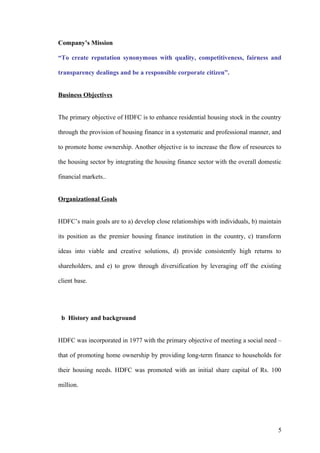 Company’s Mission
“To create reputation synonymous with quality, competitiveness, fairness and
transparency dealings and be a responsible corporate citizen”.
Business Objectives
The primary objective of HDFC is to enhance residential housing stock in the country
through the provision of housing finance in a systematic and professional manner, and
to promote home ownership. Another objective is to increase the flow of resources to
the housing sector by integrating the housing finance sector with the overall domestic
financial markets..
Organizational Goals
HDFC’s main goals are to a) develop close relationships with individuals, b) maintain
its position as the premier housing finance institution in the country, c) transform
ideas into viable and creative solutions, d) provide consistently high returns to
shareholders, and e) to grow through diversification by leveraging off the existing
client base.
b History and background
HDFC was incorporated in 1977 with the primary objective of meeting a social need –
that of promoting home ownership by providing long-term finance to households for
their housing needs. HDFC was promoted with an initial share capital of Rs. 100
million.
5
 