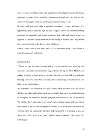 from becoming one of them, deal with reputable investment professionals. Don't make
impulsive decisions about unfamiliar investments; instead, take the time to have
somebody thoroughly check out anything you are considering to buy.
If you're told you must make a decision immediately to take advantage of a
opportunity, there is only one right answer: "I'll pass." If you are offered something
promising an unusually high return, remember that risks and returns always go
together. If you can't identify the risks you are taking in order to seek a high return,
leave your checkbook in the drawer where it belongs.
Finally, follow one of the most basic of all investment rules: Don't invest in
something you don't understand.
Emotional risk.
This is the risk that your emotions will get out of hand and start dictating your
decisions. Greed and fear are the two biggest forces driving our Stock Markets, and
nobody is totally immune to them. Another form of emotional risk is grandiosity,
thinking you know more than you really do and becoming overconfident in your
ability to see into the future.
We sometimes see emotional risk most clearly when investors who are on the
sidelines see others making big gains, and eventually they get so anxious to get some
of those gains for themselves that they just jump into whatever is "hot" in the market.
We call this the "I can't stand it any more" market timing system, and very often it
leads people to buy at close to the peak of a market cycle. We see the converse of this
when investors get increasingly frustrated and exasperated- at-continuing losses, and
finally they "Can't stand it any more" and sell, often at close-of -the bottom of a
market cycle.
50
 